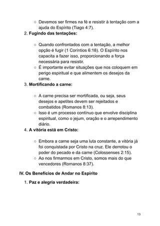 ○ Devemos ser firmes na fé e resistir à tentação com a
ajuda do Espírito (Tiago 4:7).
2. Fugindo das tentações:
○ Quando confrontados com a tentação, a melhor
opção é fugir (1 Coríntios 6:18). O Espírito nos
capacita a fazer isso, proporcionando a força
necessária para resistir.
○ É importante evitar situações que nos coloquem em
perigo espiritual e que alimentem os desejos da
carne.
3. Mortificando a carne:
○ A carne precisa ser mortificada, ou seja, seus
desejos e apetites devem ser rejeitados e
combatidos (Romanos 8:13).
○ Isso é um processo contínuo que envolve disciplina
espiritual, como o jejum, oração e o arrependimento
diário.
4. A vitória está em Cristo:
○ Embora a carne seja uma luta constante, a vitória já
foi conquistada por Cristo na cruz. Ele derrotou o
poder do pecado e da carne (Colossenses 2:15).
○ Ao nos firmarmos em Cristo, somos mais do que
vencedores (Romanos 8:37).
IV. Os Benefícios de Andar no Espírito
1. Paz e alegria verdadeira:
13
 