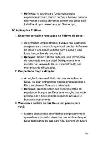 ○ Reflexão: A paciência é fundamental para
experimentarmos o renovo de Deus. Mesmo quando
não vemos a saída, devemos confiar que Deus está
trabalhando por nosso bem, no Seu tempo.
IV. Aplicações Práticas
1. Encontre consolo e renovação na Palavra de Deus:
○ Ao enfrentar tempos difíceis, busque nas Escrituras
a esperança e o consolo que você precisa. A Palavra
de Deus é um alimento diário para a alma e uma
fonte inesgotável de renovação.
○ Reflexão: Como a Bíblia pode ser uma ferramenta
de renovação em sua vida? Dedique-se a ler e
meditar na Palavra de Deus, especialmente nos
momentos de dificuldades.
2. Ore pedindo força e direção:
○ A oração é um canal direto de comunicação com
Deus. Ao orar, entregamos nossas preocupações a
Ele e recebemos Sua paz e orientação.
○ Reflexão: Quando sentir que as forças estão se
esgotando, busque em Deus a renovação que você
precisa. Ele é fiel e sempre responde aos que O
buscam sinceramente.
3. Viva com a certeza de que Deus tem planos para
você:
○ Mesmo quando não entendemos completamente o
que estamos vivendo, devemos nos lembrar de que
Deus tem planos de paz para nós. Ele tem um futuro
139
 