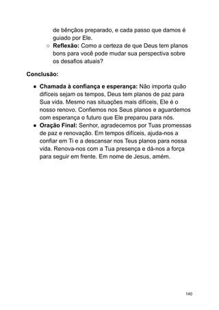 de bênçãos preparado, e cada passo que damos é
guiado por Ele.
○ Reflexão: Como a certeza de que Deus tem planos
bons para você pode mudar sua perspectiva sobre
os desafios atuais?
Conclusão:
● Chamada à confiança e esperança: Não importa quão
difíceis sejam os tempos, Deus tem planos de paz para
Sua vida. Mesmo nas situações mais difíceis, Ele é o
nosso renovo. Confiemos nos Seus planos e aguardemos
com esperança o futuro que Ele preparou para nós.
● Oração Final: Senhor, agradecemos por Tuas promessas
de paz e renovação. Em tempos difíceis, ajuda-nos a
confiar em Ti e a descansar nos Teus planos para nossa
vida. Renova-nos com a Tua presença e dá-nos a força
para seguir em frente. Em nome de Jesus, amém.
140
 