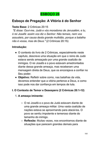 ESBOÇO 26
Esboço de Pregação: A Vitória é do Senhor
Texto Base: 2 Crônicas 20:15
"E disse: Ouvi-me, Judá e vós moradores de Jerusalém, e tu,
ó rei Josafá: assim vos diz o Senhor: Não temais, nem vos
assusteis, por causa desta grande multidão, porque a batalha
não é vossa, mas de Deus." (2 Crônicas 20:15)
Introdução:
● O contexto do livro de 2 Crônicas, especialmente neste
capítulo, descreve uma situação em que o reino de Judá
estava sendo ameaçado por uma grande coalizão de
inimigos. O rei Josafá e o povo estavam amedrontados
diante dessa grande ameaça, mas receberam uma
mensagem direta de Deus, que os encorajava a confiar no
Seu poder.
● Objetivo: Refletir sobre como, nas batalhas da vida,
devemos entender que a vitória pertence a Deus, e como
isso pode nos dar confiança em tempos de luta.
I. O Contexto de Temor e Desespero (2 Crônicas 20:1-12)
1. A ameaça iminente:
○ O rei Josafá e o povo de Judá estavam diante de
uma grande ameaça militar. Uma vasta coalizão de
nações estava se aproximando para atacá-los. O
povo se sentiu impotente e temeroso diante do
tamanho do inimigo.
○ Reflexão: Muitas vezes, nos encontramos diante de
situações que parecem grandes demais para
141
 