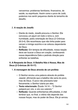 vencermos: problemas familiares, financeiros, de
saúde, ou espirituais. Assim como o povo de Judá,
podemos nos sentir pequenos diante do tamanho do
desafio.
2. A reação de Josafá:
○ Diante do medo, Josafá procurou o Senhor. Ele
convocou um jejum em todo o reino e, com
humildade, pediu orientação de Deus (2 Crônicas
20:3-4). Ele reconheceu que não tinha poder para
vencer o inimigo sozinho e se colocou dependente
de Deus.
○ Reflexão: Em tempos de dificuldade, nossa reação
deve ser buscar a Deus em oração, confessando
nossa dependência Dele e pedindo direção para
enfrentar as batalhas.
II. A Resposta de Deus: A Batalha Não é Nossa, Mas de
Deus (2 Crônicas 20:15-17)
1. A mensagem de Deus através de um profeta:
○ O Senhor enviou uma palavra através do profeta
Jaaziel, afirmando que a batalha não seria do povo,
mas de Deus. O povo não precisaria lutar
fisicamente; o Senhor lutaria por eles.
○ Texto relacionado: Êxodo 14:14 – "O Senhor
pelejará por vós, e vós vos calareis."
○ Reflexão: Quando enfrentamos dificuldades, é vital
lembrar que, no final, a vitória não depende das
nossas forças, mas do poder de Deus. Ele já venceu
142
 
