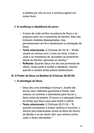 a batalha por nós na cruz e continua agindo em
nosso favor.
2. A confiança e obediência do povo:
○ O povo de Judá confiou na palavra de Deus e se
preparou para ver o livramento do Senhor. Eles não
tomaram medidas desesperadas, mas
permaneceram em fé e obedeceram à orientação de
Deus.
○ Texto relacionado: 2 Crônicas 20:18-19 – "Então
Josafá se inclinou com o rosto em terra, e todo o
Judá e os moradores de Jerusalém se prostraram
diante do Senhor, adorando ao Senhor."
○ Reflexão: Quando Deus nos dá uma promessa de
vitória, nossa parte é confiar e obedecer, mesmo
quando o cenário ainda parece desfavorável.
III. O Poder de Deus na Batalha (2 Crônicas 20:20-30)
1. A estratégia de Deus:
○ Deus deu uma estratégia incomum: Josafá não
enviou seus melhores guerreiros à frente, mas
colocou os cantores e adoradores para louvar a
Deus antes da batalha. O louvor e a adoração foram
as armas que Deus usou para trazer a vitória.
○ Texto relacionado: 2 Crônicas 20:21-22 – "E,
quando começaram a entoar cânticos e louvores, o
Senhor pôs emboscadas contra os filhos de Amom,
de Moabe e os do monte Seir, que vinham contra
Judá; e foram derrotados."
143
 