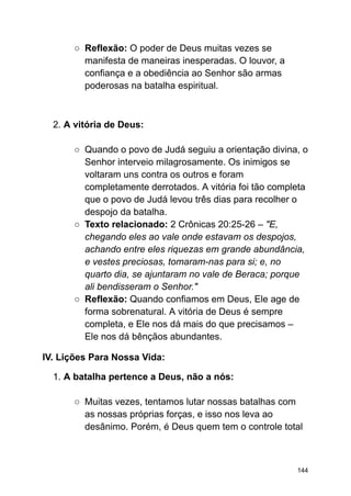 ○ Reflexão: O poder de Deus muitas vezes se
manifesta de maneiras inesperadas. O louvor, a
confiança e a obediência ao Senhor são armas
poderosas na batalha espiritual.
2. A vitória de Deus:
○ Quando o povo de Judá seguiu a orientação divina, o
Senhor interveio milagrosamente. Os inimigos se
voltaram uns contra os outros e foram
completamente derrotados. A vitória foi tão completa
que o povo de Judá levou três dias para recolher o
despojo da batalha.
○ Texto relacionado: 2 Crônicas 20:25-26 – "E,
chegando eles ao vale onde estavam os despojos,
achando entre eles riquezas em grande abundância,
e vestes preciosas, tomaram-nas para si; e, no
quarto dia, se ajuntaram no vale de Beraca; porque
ali bendisseram o Senhor."
○ Reflexão: Quando confiamos em Deus, Ele age de
forma sobrenatural. A vitória de Deus é sempre
completa, e Ele nos dá mais do que precisamos –
Ele nos dá bênçãos abundantes.
IV. Lições Para Nossa Vida:
1. A batalha pertence a Deus, não a nós:
○ Muitas vezes, tentamos lutar nossas batalhas com
as nossas próprias forças, e isso nos leva ao
desânimo. Porém, é Deus quem tem o controle total
144
 