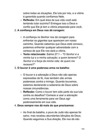 sobre todas as situações. Ele luta por nós, e a vitória
é garantida quando confiamos Nele.
○ Reflexão: Em qual área da sua vida você está
tentando lutar sozinho? Entregue isso a Deus e
confie que Ele já tem a vitória preparada para você.
2. A confiança em Deus nos dá coragem:
○ A confiança no Senhor nos dá coragem para
enfrentar os gigantes que aparecem em nosso
caminho. Quando sabemos que Deus está conosco,
podemos enfrentar qualquer adversidade com a
certeza de que Ele nos dará a vitória.
○ Texto relacionado: Salmo 27:1 – "O Senhor é a
minha luz e a minha salvação; a quem temerei? O
Senhor é a força da minha vida; de quem me
recearei?"
3. O louvor é uma poderosa arma na batalha:
○ O louvor e a adoração a Deus não são apenas
expressões de fé, mas também são armas
poderosas contra o inimigo. Quando louvamos,
estamos declarando a soberania de Deus sobre
nossas circunstâncias.
○ Reflexão: Como o louvor tem sido parte da sua luta
contra os desafios? Comece a usar a adoração
como uma ferramenta para ver Deus agir
poderosamente em sua vida.
4. Deus sempre nos dá mais do que precisamos:
○ Ao final da batalha, o povo de Judá não apenas foi
salvo, mas recebeu abundantes bênçãos de Deus.
Quando seguimos a Sua direção, Ele nos dá não
145
 