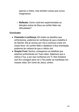 apenas a vitória, mas também coisas que nunca
imaginamos.
○ Reflexão: Como você tem experimentado as
bênçãos extras de Deus ao confiar Nele nas
dificuldades?
Conclusão:
● Chamada à confiança: Em todos os desafios que
enfrentamos, podemos ter confiança de que a batalha é
do Senhor. Ele já venceu por nós e continua a lutar em
nosso favor. Ao confiar Nele e obedecer à Sua orientação,
podemos ter certeza de que a vitória virá.
● Oração Final: Senhor, entregamos as batalhas que
estamos enfrentando em Tuas mãos. Sabemos que a
vitória é Tua, e por isso confiamos em Ti. Nos fortalece
com fé e coragem para ver o Teu poder se manifestar em
nossas vidas. Em nome de Jesus, amém.
146
 