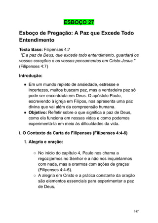 ESBOÇO 27
Esboço de Pregação: A Paz que Excede Todo
Entendimento
Texto Base: Filipenses 4:7
"E a paz de Deus, que excede todo entendimento, guardará os
vossos corações e os vossos pensamentos em Cristo Jesus."
(Filipenses 4:7)
Introdução:
● Em um mundo repleto de ansiedade, estresse e
incertezas, muitos buscam paz, mas a verdadeira paz só
pode ser encontrada em Deus. O apóstolo Paulo,
escrevendo à igreja em Filipos, nos apresenta uma paz
divina que vai além da compreensão humana.
● Objetivo: Refletir sobre o que significa a paz de Deus,
como ela funciona em nossas vidas e como podemos
experimentá-la em meio às dificuldades da vida.
I. O Contexto da Carta de Filipenses (Filipenses 4:4-6)
1. Alegria e oração:
○ No início do capítulo 4, Paulo nos chama a
regozijarmos no Senhor e a não nos inquietarmos
com nada, mas a orarmos com ações de graças
(Filipenses 4:4-6).
○ A alegria em Cristo e a prática constante da oração
são elementos essenciais para experimentar a paz
de Deus.
147
 