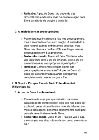 ○ Reflexão: A paz de Deus não depende das
circunstâncias externas, mas da nossa relação com
Ele e da atitude de oração e gratidão.
2. A ansiedade e as preocupações:
○ Paulo está nos instruindo a não nos preocuparmos,
mas a levar tudo a Deus em oração. A ansiedade é
algo natural quando enfrentamos desafios, mas
Deus nos chama a confiar n'Ele e entregar nossas
preocupações em Sua presença.
○ Texto relacionado: Mateus 6:34 – "Portanto, não
vos inquieteis com o dia de amanhã, pois o dia de
amanhã trará as suas próprias inquietações."
○ Reflexão: Como temos reagido diante das
preocupações e ansiedades? A paz de Deus só
pode ser experimentada quando entregamos
completamente nossas cargas a Ele.
II. O Que é a Paz que Excede Todo Entendimento?
(Filipenses 4:7)
1. A paz de Deus é sobrenatural:
○ Paulo fala de uma paz que vai além da nossa
capacidade de compreender, algo que não pode ser
explicado pelas circunstâncias naturais. Mesmo em
meio a tribulações, podemos experimentar essa paz,
pois ela vem diretamente de Deus.
○ Texto relacionado: João 14:27 – "Deixo-vos a paz,
a minha paz vos dou; não vo-la dou como o mundo a
dá."
148
 