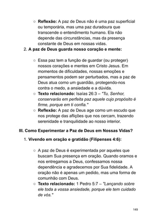 ○ Reflexão: A paz de Deus não é uma paz superficial
ou temporária, mas uma paz duradoura que
transcende o entendimento humano. Ela não
depende das circunstâncias, mas da presença
constante de Deus em nossas vidas.
2. A paz de Deus guarda nosso coração e mente:
○ Essa paz tem a função de guardar (ou proteger)
nossos corações e mentes em Cristo Jesus. Em
momentos de dificuldades, nossas emoções e
pensamentos podem ser perturbados, mas a paz de
Deus atua como um guardião, protegendo-nos
contra o medo, a ansiedade e a dúvida.
○ Texto relacionado: Isaías 26:3 – "Tu, Senhor,
conservarás em perfeita paz aquele cujo propósito é
firme, porque em ti confia."
○ Reflexão: A paz de Deus age como um escudo que
nos protege das aflições que nos cercam, trazendo
serenidade e tranquilidade ao nosso interior.
III. Como Experimentar a Paz de Deus em Nossas Vidas?
1. Vivendo em oração e gratidão (Filipenses 4:6):
○ A paz de Deus é experimentada por aqueles que
buscam Sua presença em oração. Quando oramos e
nos entregamos a Deus, confessamos nossa
dependência e agradecemos por Sua fidelidade. A
oração não é apenas um pedido, mas uma forma de
comunhão com Deus.
○ Texto relacionado: 1 Pedro 5:7 – "Lançando sobre
ele toda a vossa ansiedade, porque ele tem cuidado
de vós."
149
 