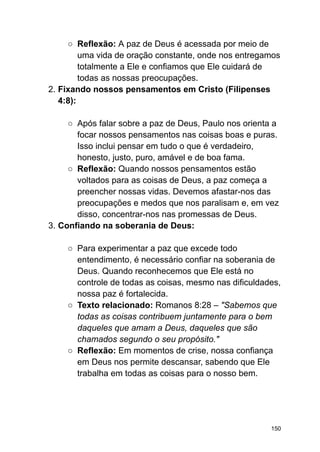 ○ Reflexão: A paz de Deus é acessada por meio de
uma vida de oração constante, onde nos entregamos
totalmente a Ele e confiamos que Ele cuidará de
todas as nossas preocupações.
2. Fixando nossos pensamentos em Cristo (Filipenses
4:8):
○ Após falar sobre a paz de Deus, Paulo nos orienta a
focar nossos pensamentos nas coisas boas e puras.
Isso inclui pensar em tudo o que é verdadeiro,
honesto, justo, puro, amável e de boa fama.
○ Reflexão: Quando nossos pensamentos estão
voltados para as coisas de Deus, a paz começa a
preencher nossas vidas. Devemos afastar-nos das
preocupações e medos que nos paralisam e, em vez
disso, concentrar-nos nas promessas de Deus.
3. Confiando na soberania de Deus:
○ Para experimentar a paz que excede todo
entendimento, é necessário confiar na soberania de
Deus. Quando reconhecemos que Ele está no
controle de todas as coisas, mesmo nas dificuldades,
nossa paz é fortalecida.
○ Texto relacionado: Romanos 8:28 – "Sabemos que
todas as coisas contribuem juntamente para o bem
daqueles que amam a Deus, daqueles que são
chamados segundo o seu propósito."
○ Reflexão: Em momentos de crise, nossa confiança
em Deus nos permite descansar, sabendo que Ele
trabalha em todas as coisas para o nosso bem.
150
 