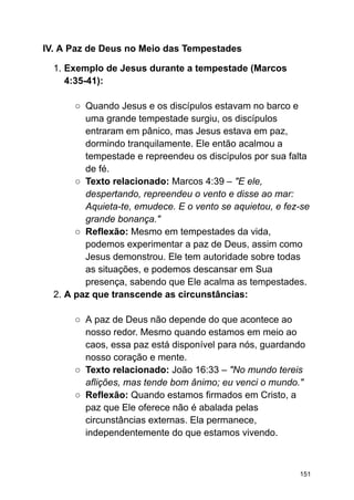 IV. A Paz de Deus no Meio das Tempestades
1. Exemplo de Jesus durante a tempestade (Marcos
4:35-41):
○ Quando Jesus e os discípulos estavam no barco e
uma grande tempestade surgiu, os discípulos
entraram em pânico, mas Jesus estava em paz,
dormindo tranquilamente. Ele então acalmou a
tempestade e repreendeu os discípulos por sua falta
de fé.
○ Texto relacionado: Marcos 4:39 – "E ele,
despertando, repreendeu o vento e disse ao mar:
Aquieta-te, emudece. E o vento se aquietou, e fez-se
grande bonança."
○ Reflexão: Mesmo em tempestades da vida,
podemos experimentar a paz de Deus, assim como
Jesus demonstrou. Ele tem autoridade sobre todas
as situações, e podemos descansar em Sua
presença, sabendo que Ele acalma as tempestades.
2. A paz que transcende as circunstâncias:
○ A paz de Deus não depende do que acontece ao
nosso redor. Mesmo quando estamos em meio ao
caos, essa paz está disponível para nós, guardando
nosso coração e mente.
○ Texto relacionado: João 16:33 – "No mundo tereis
aflições, mas tende bom ânimo; eu venci o mundo."
○ Reflexão: Quando estamos firmados em Cristo, a
paz que Ele oferece não é abalada pelas
circunstâncias externas. Ela permanece,
independentemente do que estamos vivendo.
151
 