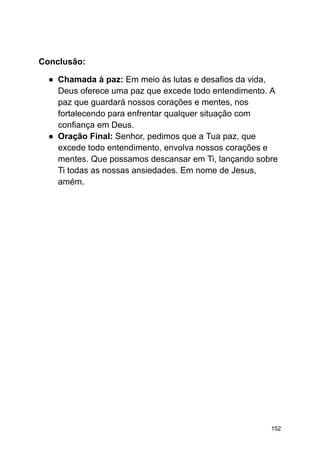 Conclusão:
● Chamada à paz: Em meio às lutas e desafios da vida,
Deus oferece uma paz que excede todo entendimento. A
paz que guardará nossos corações e mentes, nos
fortalecendo para enfrentar qualquer situação com
confiança em Deus.
● Oração Final: Senhor, pedimos que a Tua paz, que
excede todo entendimento, envolva nossos corações e
mentes. Que possamos descansar em Ti, lançando sobre
Ti todas as nossas ansiedades. Em nome de Jesus,
amém.
152
 