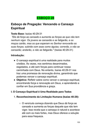 ESBOÇO 28
Esboço de Pregação: Vencendo o Cansaço
Espiritual
Texto Base: Isaías 40:29-31
"Ele dá força ao cansado e aumenta as forças ao que não tem
nenhum vigor. Os jovens se cansarão e se fatigarão, e os
moços cairão, mas os que esperam no Senhor renovarão as
suas forças; subirão com asas como águias; correrão, e não se
cansarão; andarão, e não se fatigarão." (Isaías 40:29-31)
Introdução:
● O cansaço espiritual é uma realidade para muitos
cristãos. Às vezes, nos sentimos desanimados,
esgotados, e até sem forças para continuar nossa
caminhada com Deus. No entanto, Isaías 40:29-31 nos
traz uma promessa de renovação divina, garantindo que
podemos vencer o cansaço espiritual.
● Objetivo: Refletir sobre como vencer o cansaço espiritual,
encontrando força e renovação em Deus, e aprendendo a
confiar em Sua providência e graça.
I. O Cansaço Espiritual é Uma Realidade para Todos
1. Reconhecimento da Limitação Humana (Isaías 40:29):
○ O versículo começa dizendo que Deus dá força ao
cansado e aumenta as forças daquele que não tem
vigor. Isso revela que o cansaço é natural e acontece
até com os mais fortes, mas Deus oferece a solução
para essa fraqueza.
153
 