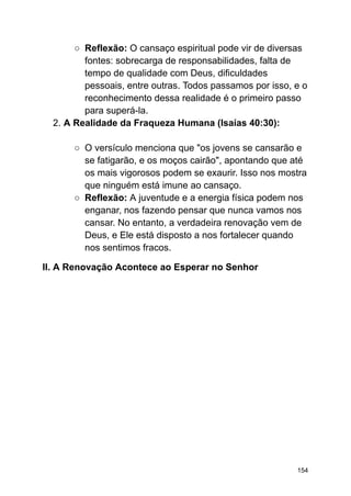 ○ Reflexão: O cansaço espiritual pode vir de diversas
fontes: sobrecarga de responsabilidades, falta de
tempo de qualidade com Deus, dificuldades
pessoais, entre outras. Todos passamos por isso, e o
reconhecimento dessa realidade é o primeiro passo
para superá-la.
2. A Realidade da Fraqueza Humana (Isaías 40:30):
○ O versículo menciona que "os jovens se cansarão e
se fatigarão, e os moços cairão", apontando que até
os mais vigorosos podem se exaurir. Isso nos mostra
que ninguém está imune ao cansaço.
○ Reflexão: A juventude e a energia física podem nos
enganar, nos fazendo pensar que nunca vamos nos
cansar. No entanto, a verdadeira renovação vem de
Deus, e Ele está disposto a nos fortalecer quando
nos sentimos fracos.
II. A Renovação Acontece ao Esperar no Senhor
154
 
