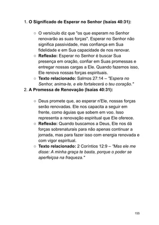 1. O Significado de Esperar no Senhor (Isaías 40:31):
○ O versículo diz que "os que esperam no Senhor
renovarão as suas forças". Esperar no Senhor não
significa passividade, mas confiança em Sua
fidelidade e em Sua capacidade de nos renovar.
○ Reflexão: Esperar no Senhor é buscar Sua
presença em oração, confiar em Suas promessas e
entregar nossas cargas a Ele. Quando fazemos isso,
Ele renova nossas forças espirituais.
○ Texto relacionado: Salmos 27:14 – "Espera no
Senhor, anima-te, e ele fortalecerá o teu coração."
2. A Promessa de Renovação (Isaías 40:31):
○ Deus promete que, ao esperar n'Ele, nossas forças
serão renovadas. Ele nos capacita a seguir em
frente, como águias que sobem em voo. Isso
representa a renovação espiritual que Ele oferece.
○ Reflexão: Quando buscamos a Deus, Ele nos dá
forças sobrenaturais para não apenas continuar a
jornada, mas para fazer isso com energia renovada e
com vigor espiritual.
○ Texto relacionado: 2 Coríntios 12:9 – "Mas ele me
disse: A minha graça te basta, porque o poder se
aperfeiçoa na fraqueza."
155
 