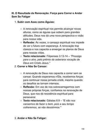 III. O Resultado da Renovação: Força para Correr e Andar
Sem Se Fatigar
1. Subir com Asas como Águias:
○ A renovação espiritual nos permite alcançar novas
alturas, como as águias que sobem para grandes
altitudes. Deus nos dá uma nova perspectiva e visão
para nossa vida.
○ Reflexão: Às vezes, o cansaço espiritual nos impede
de ver o futuro com esperança. A renovação traz
clareza e nos capacita a enxergar os planos de Deus
para nossas vidas.
○ Texto relacionado: Filipenses 3:13-14 – "Prossigo
para o alvo, pelo prêmio da soberana vocação de
Deus em Cristo Jesus."
2. Correr e Não Se Cansar:
○ A renovação de Deus nos capacita a correr sem se
cansar. Quando esperamos n'Ele, recebemos forças
para continuar nossa jornada cristã, mesmo quando
os desafios se tornam intensos.
○ Reflexão: Em vez de nos sobrecarregarmos com
nossas próprias forças, confiamos na renovação de
Deus, que nos dá resistência espiritual para
perseverar.
○ Texto relacionado: Gálatas 6:9 – "E não nos
cansemos de fazer o bem, pois a seu tempo
colheremos, se não desistirmos."
3. Andar e Não Se Fatigar:
156
 