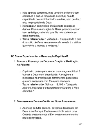 ○ Não apenas corremos, mas também andamos com
confiança e paz. A renovação espiritual nos dá
capacidade de caminhar todos os dias, sem perder o
foco no propósito de Deus.
○ Reflexão: A caminhada cristã é feita de passos
diários. Com a renovação de Deus, podemos andar
sem se fatigar, sabendo que Ele nos sustenta em
cada momento.
○ Texto relacionado: 1 João 5:4 – "Porque todo o que
é nascido de Deus vence o mundo; e esta é a vitória
que vence o mundo, a nossa fé."
IV. Como Experimentar a Renovação Espiritual?
1. Buscar a Presença de Deus em Oração e Meditação
na Palavra:
○ O primeiro passo para vencer o cansaço espiritual é
buscar a Deus com sinceridade. A oração e a
meditação na Palavra são ferramentas poderosas
que nos conectam com Ele e nos renovam.
○ Texto relacionado: Salmos 119:105 – "Lâmpada
para os meus pés é a tua palavra e luz para o meu
caminho."
2. Descanse em Deus e Confie em Suas Promessas:
○ Ao invés de lutar sozinho, devemos descansar em
Deus e confiar que Ele tem o controle sobre tudo.
Quando descansamos n'Ele, nossa alma encontra
paz e renovação.
157
 