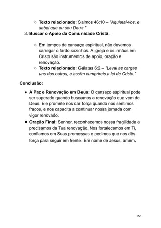 ○ Texto relacionado: Salmos 46:10 – "Aquietai-vos, e
sabei que eu sou Deus."
3. Buscar o Apoio da Comunidade Cristã:
○ Em tempos de cansaço espiritual, não devemos
carregar o fardo sozinhos. A igreja e os irmãos em
Cristo são instrumentos de apoio, oração e
renovação.
○ Texto relacionado: Gálatas 6:2 – "Levai as cargas
uns dos outros, e assim cumprireis a lei de Cristo."
Conclusão:
● A Paz e Renovação em Deus: O cansaço espiritual pode
ser superado quando buscamos a renovação que vem de
Deus. Ele promete nos dar força quando nos sentimos
fracos, e nos capacita a continuar nossa jornada com
vigor renovado.
● Oração Final: Senhor, reconhecemos nossa fragilidade e
precisamos da Tua renovação. Nos fortalecemos em Ti,
confiamos em Suas promessas e pedimos que nos dês
força para seguir em frente. Em nome de Jesus, amém.
158
 
