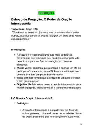 ESBOÇO 4
Esboço de Pregação: O Poder da Oração
Intercessória
Texto Base: Tiago 5:16
"Confessai as vossas culpas uns aos outros e orai uns pelos
outros, para que sareis. A oração feita por um justo pode muito
em seus efeitos."
Introdução:
● A oração intercessória é uma das mais poderosas
ferramentas que Deus nos deu para interceder pela vida
de outros e para ver Sua intervenção em diversas
situações.
● Muitas vezes, sentimos que a oração é apenas um ato de
pedir por nós mesmos, mas a Bíblia nos ensina que orar
pelos outros tem um poder transformador.
● Tiago 5:16 nos lembra que a oração de um justo é eficaz
e tem grande poder.
● Objetivo: Refletir sobre como a oração intercessória pode
mudar situações, restaurar vidas e transformar realidades.
I. O Que é a Oração Intercessória?
1. Definição:
○ A oração intercessória é o ato de orar em favor de
outras pessoas, colocando suas necessidades diante
de Deus, buscando Sua intervenção em suas vidas.
15
 