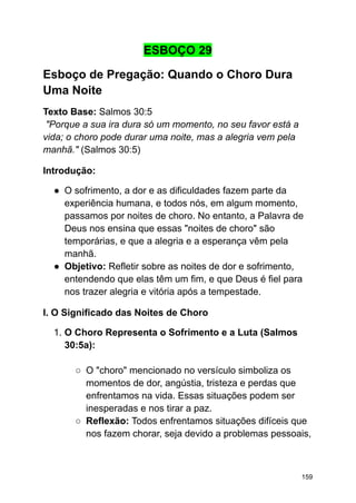 ESBOÇO 29
Esboço de Pregação: Quando o Choro Dura
Uma Noite
Texto Base: Salmos 30:5
"Porque a sua ira dura só um momento, no seu favor está a
vida; o choro pode durar uma noite, mas a alegria vem pela
manhã." (Salmos 30:5)
Introdução:
● O sofrimento, a dor e as dificuldades fazem parte da
experiência humana, e todos nós, em algum momento,
passamos por noites de choro. No entanto, a Palavra de
Deus nos ensina que essas "noites de choro" são
temporárias, e que a alegria e a esperança vêm pela
manhã.
● Objetivo: Refletir sobre as noites de dor e sofrimento,
entendendo que elas têm um fim, e que Deus é fiel para
nos trazer alegria e vitória após a tempestade.
I. O Significado das Noites de Choro
1. O Choro Representa o Sofrimento e a Luta (Salmos
30:5a):
○ O "choro" mencionado no versículo simboliza os
momentos de dor, angústia, tristeza e perdas que
enfrentamos na vida. Essas situações podem ser
inesperadas e nos tirar a paz.
○ Reflexão: Todos enfrentamos situações difíceis que
nos fazem chorar, seja devido a problemas pessoais,
159
 