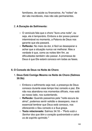 familiares, de saúde ou financeiros. As "noites" de
dor são inevitáveis, mas não são permanentes.
2. A Duração do Sofrimento:
○ O versículo fala que o choro "dura uma noite", ou
seja, ele é temporário. Embora a dor possa parecer
interminável no momento, a Palavra de Deus nos
garante que ela passará.
○ Reflexão: No meio da dor, é fácil se desesperar e
achar que a situação nunca vai melhorar. Mas a
verdade é que, como as noites têm fim, as
dificuldades também vão passar. A promessa de
Deus é que Ele estará conosco em todas as fases.
II. O Consolo de Deus na Noite de Choro
1. Deus Está Comigo Mesmo na Noite de Choro (Salmos
30:5b):
○ Embora o sofrimento seja real, a presença de Deus
conosco durante esse tempo traz consolo e paz. Ele
não nos abandona nos momentos difíceis, mas está
ao nosso lado, nos sustentando.
○ Reflexão: Quando passamos pela "noite escura da
alma", podemos sentir solidão e desespero, mas é
essencial lembrar que Deus está conosco, nos
oferecendo o Seu consolo e a Sua graça.
○ Texto relacionado: Salmos 34:18 – "Perto está o
Senhor dos que têm o coração quebrantado e salva
os de espírito oprimido."
160
 