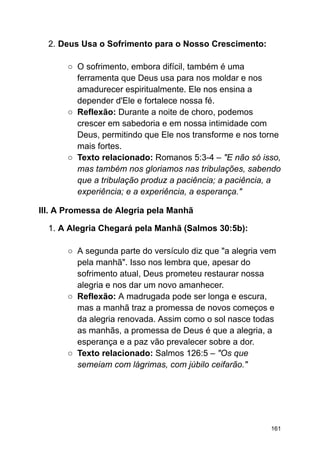 2. Deus Usa o Sofrimento para o Nosso Crescimento:
○ O sofrimento, embora difícil, também é uma
ferramenta que Deus usa para nos moldar e nos
amadurecer espiritualmente. Ele nos ensina a
depender d'Ele e fortalece nossa fé.
○ Reflexão: Durante a noite de choro, podemos
crescer em sabedoria e em nossa intimidade com
Deus, permitindo que Ele nos transforme e nos torne
mais fortes.
○ Texto relacionado: Romanos 5:3-4 – "E não só isso,
mas também nos gloriamos nas tribulações, sabendo
que a tribulação produz a paciência; a paciência, a
experiência; e a experiência, a esperança."
III. A Promessa de Alegria pela Manhã
1. A Alegria Chegará pela Manhã (Salmos 30:5b):
○ A segunda parte do versículo diz que "a alegria vem
pela manhã". Isso nos lembra que, apesar do
sofrimento atual, Deus prometeu restaurar nossa
alegria e nos dar um novo amanhecer.
○ Reflexão: A madrugada pode ser longa e escura,
mas a manhã traz a promessa de novos começos e
da alegria renovada. Assim como o sol nasce todas
as manhãs, a promessa de Deus é que a alegria, a
esperança e a paz vão prevalecer sobre a dor.
○ Texto relacionado: Salmos 126:5 – "Os que
semeiam com lágrimas, com júbilo ceifarão."
161
 