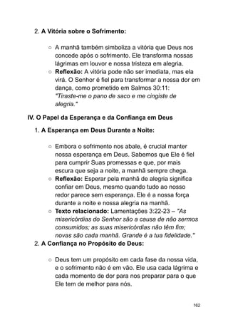2. A Vitória sobre o Sofrimento:
○ A manhã também simboliza a vitória que Deus nos
concede após o sofrimento. Ele transforma nossas
lágrimas em louvor e nossa tristeza em alegria.
○ Reflexão: A vitória pode não ser imediata, mas ela
virá. O Senhor é fiel para transformar a nossa dor em
dança, como prometido em Salmos 30:11:
"Tiraste-me o pano de saco e me cingiste de
alegria."
IV. O Papel da Esperança e da Confiança em Deus
1. A Esperança em Deus Durante a Noite:
○ Embora o sofrimento nos abale, é crucial manter
nossa esperança em Deus. Sabemos que Ele é fiel
para cumprir Suas promessas e que, por mais
escura que seja a noite, a manhã sempre chega.
○ Reflexão: Esperar pela manhã de alegria significa
confiar em Deus, mesmo quando tudo ao nosso
redor parece sem esperança. Ele é a nossa força
durante a noite e nossa alegria na manhã.
○ Texto relacionado: Lamentações 3:22-23 – "As
misericórdias do Senhor são a causa de não sermos
consumidos; as suas misericórdias não têm fim;
novas são cada manhã. Grande é a tua fidelidade."
2. A Confiança no Propósito de Deus:
○ Deus tem um propósito em cada fase da nossa vida,
e o sofrimento não é em vão. Ele usa cada lágrima e
cada momento de dor para nos preparar para o que
Ele tem de melhor para nós.
162
 