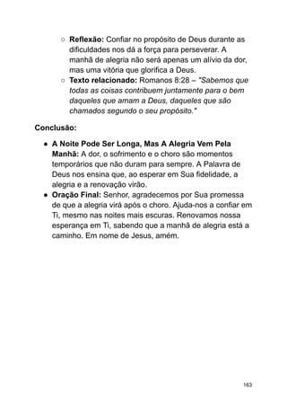 ○ Reflexão: Confiar no propósito de Deus durante as
dificuldades nos dá a força para perseverar. A
manhã de alegria não será apenas um alívio da dor,
mas uma vitória que glorifica a Deus.
○ Texto relacionado: Romanos 8:28 – "Sabemos que
todas as coisas contribuem juntamente para o bem
daqueles que amam a Deus, daqueles que são
chamados segundo o seu propósito."
Conclusão:
● A Noite Pode Ser Longa, Mas A Alegria Vem Pela
Manhã: A dor, o sofrimento e o choro são momentos
temporários que não duram para sempre. A Palavra de
Deus nos ensina que, ao esperar em Sua fidelidade, a
alegria e a renovação virão.
● Oração Final: Senhor, agradecemos por Sua promessa
de que a alegria virá após o choro. Ajuda-nos a confiar em
Ti, mesmo nas noites mais escuras. Renovamos nossa
esperança em Ti, sabendo que a manhã de alegria está a
caminho. Em nome de Jesus, amém.
163
 