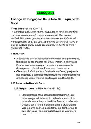 ESBOÇO 30
Esboço de Pregação: Deus Não Se Esquece de
Você
Texto Base: Isaías 49:15-16
"Porventura pode uma mulher esquecer-se tanto de seu filho,
que cria, de modo a não se compadecer do filho do seu
ventre? Mas ainda que essa se esquecesse, eu, todavia, não
me esquecerei de ti. Eis que nas palmas das minhas mãos te
gravei; os teus muros estão continuamente diante de mim."
(Isaías 49:15-16)
Introdução:
● A sensação de ser esquecido é dolorosa, seja por amigos,
familiares ou até mesmo por Deus. Porém, a palavra do
Senhor nos assegura que, mesmo em momentos de
desespero ou abandono, Ele nunca nos esquece.
● Objetivo: Refletir sobre a fidelidade de Deus, que jamais
nos esquece, e como isso deve trazer consolo e confiança
em nossas vidas, mesmo nos tempos de dificuldade.
I. O Amor Inabalável de Deus
1. A Imagem de uma Mãe (Isaías 49:15a):
○ Deus começa essa passagem comparando Seu
amor a algo extremamente profundo e natural: o
amor de uma mãe por seu filho. Mesmo a mãe, que
deveria ser a figura mais constante e protetora na
vida de uma criança, pode falhar em lembrar-se de
seu filho, mas Deus nunca falha em se lembrar de
nós.
164
 