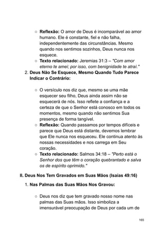 ○ Reflexão: O amor de Deus é incomparável ao amor
humano. Ele é constante, fiel e não falha,
independentemente das circunstâncias. Mesmo
quando nos sentimos sozinhos, Deus nunca nos
esquece.
○ Texto relacionado: Jeremias 31:3 – "Com amor
eterno te amei; por isso, com benignidade te atraí."
2. Deus Não Se Esquece, Mesmo Quando Tudo Parece
Indicar o Contrário:
○ O versículo nos diz que, mesmo se uma mãe
esquecer seu filho, Deus ainda assim não se
esquecerá de nós. Isso reflete a confiança e a
certeza de que o Senhor está conosco em todos os
momentos, mesmo quando não sentimos Sua
presença de forma tangível.
○ Reflexão: Quando passamos por tempos difíceis e
parece que Deus está distante, devemos lembrar
que Ele nunca nos esqueceu. Ele continua atento às
nossas necessidades e nos carrega em Seu
coração.
○ Texto relacionado: Salmos 34:18 – "Perto está o
Senhor dos que têm o coração quebrantado e salva
os de espírito oprimido."
II. Deus Nos Tem Gravados em Suas Mãos (Isaías 49:16)
1. Nas Palmas das Suas Mãos Nos Gravou:
○ Deus nos diz que tem gravado nosso nome nas
palmas das Suas mãos. Isso simboliza a
imensurável preocupação de Deus por cada um de
165
 