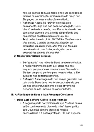 nós. As palmas de Suas mãos, onde Ele carregou as
marcas da crucificação, lembram-nos do preço que
Ele pagou por nossa salvação e cuidado.
○ Reflexão: A ideia de "gravar" significa algo
permanente, algo que não pode ser apagado. Deus
não só se lembra de nós, mas Ele se lembra de nós
com amor eterno e uma afeição tão profunda que
nos carrega constantemente em Seu ser.
○ Texto relacionado: João 10:28-29 – "Eu lhes dou a
vida eterna, e jamais perecerão; ninguém as
arrebatará da minha mão. Meu Pai, que toas me
deu, é maior do que todos, e ninguém pode
arrebatá-las da mão de meu Pai."
2. Nosso Valor Diante de Deus:
○ Ser "gravado" nas mãos de Deus também simboliza
o nosso valor imenso para Ele. Deus não nos
esquece porque somos preciosos aos Seus olhos.
Ele tem um plano perfeito para nossas vidas, e Ele
cuida de nós de forma contínua.
○ Reflexão: A mensagem de que somos gravados nas
palmas de Deus deve nos fortalecer, sabendo que
Ele nos ama profundamente e está ativamente
cuidando de nós, mesmo nas adversidades.
III. A Fidelidade de Deus e Sua Presença Constante
1. Deus Está Sempre Atento (Isaías 49:16b):
○ A segunda parte do versículo diz que "os teus muros
estão continuamente diante de mim." Isso significa
que Deus está sempre atento às nossas
necessidades e à nossa proteção. Ele não esquece
166
 