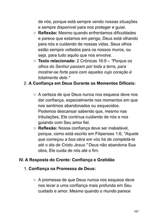 de nós, porque está sempre vendo nossas situações
e sempre disponível para nos proteger e guiar.
○ Reflexão: Mesmo quando enfrentamos dificuldades
e parece que estamos em perigo, Deus está olhando
para nós e cuidando de nossas vidas. Seus olhos
estão sempre voltados para os nossos muros, ou
seja, para tudo aquilo que nos envolve.
○ Texto relacionado: 2 Crônicas 16:9 – "Porque os
olhos do Senhor passam por toda a terra, para
mostrar-se forte para com aqueles cujo coração é
totalmente dele."
2. A Confiança em Deus Durante os Momentos Difíceis:
○ A certeza de que Deus nunca nos esquece deve nos
dar confiança, especialmente nos momentos em que
nos sentimos abandonados ou esquecidos.
Podemos descansar sabendo que, mesmo nas
tribulações, Ele continua cuidando de nós e nos
guiando com Seu amor fiel.
○ Reflexão: Nossa confiança deve ser inabalável,
porque, como está escrito em Filipenses 1:6, "Aquele
que começou a boa obra em vós há de completá-la
até o dia de Cristo Jesus." Deus não abandona Sua
obra, Ele cuida de nós até o fim.
IV. A Resposta do Crente: Confiança e Gratidão
1. Confiança na Promessa de Deus:
○ A promessa de que Deus nunca nos esquece deve
nos levar a uma confiança mais profunda em Seu
cuidado e amor. Mesmo quando o mundo parece
167
 