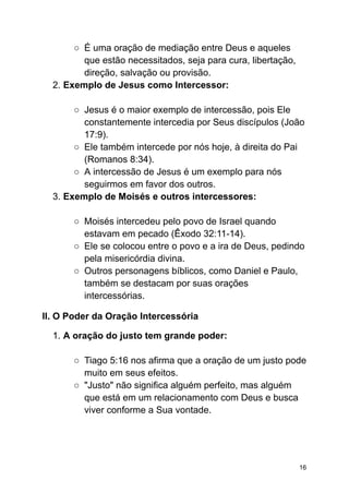 ○ É uma oração de mediação entre Deus e aqueles
que estão necessitados, seja para cura, libertação,
direção, salvação ou provisão.
2. Exemplo de Jesus como Intercessor:
○ Jesus é o maior exemplo de intercessão, pois Ele
constantemente intercedia por Seus discípulos (João
17:9).
○ Ele também intercede por nós hoje, à direita do Pai
(Romanos 8:34).
○ A intercessão de Jesus é um exemplo para nós
seguirmos em favor dos outros.
3. Exemplo de Moisés e outros intercessores:
○ Moisés intercedeu pelo povo de Israel quando
estavam em pecado (Êxodo 32:11-14).
○ Ele se colocou entre o povo e a ira de Deus, pedindo
pela misericórdia divina.
○ Outros personagens bíblicos, como Daniel e Paulo,
também se destacam por suas orações
intercessórias.
II. O Poder da Oração Intercessória
1. A oração do justo tem grande poder:
○ Tiago 5:16 nos afirma que a oração de um justo pode
muito em seus efeitos.
○ "Justo" não significa alguém perfeito, mas alguém
que está em um relacionamento com Deus e busca
viver conforme a Sua vontade.
16
 