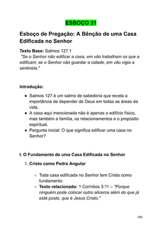 ESBOÇO 31
Esboço de Pregação: A Bênção de uma Casa
Edificada no Senhor
Texto Base: Salmos 127:1
"Se o Senhor não edificar a casa, em vão trabalham os que a
edificam; se o Senhor não guardar a cidade, em vão vigia a
sentinela."
Introdução:
● Salmos 127 é um salmo de sabedoria que revela a
importância de depender de Deus em todas as áreas da
vida.
● A casa aqui mencionada não é apenas o edifício físico,
mas também a família, os relacionamentos e o propósito
espiritual.
● Pergunta inicial: O que significa edificar uma casa no
Senhor?
I. O Fundamento de uma Casa Edificada no Senhor
1. Cristo como Pedra Angular
○ Toda casa edificada no Senhor tem Cristo como
fundamento.
○ Texto relacionado: 1 Coríntios 3:11 – "Porque
ninguém pode colocar outro alicerce além do que já
está posto, que é Jesus Cristo."
169
 