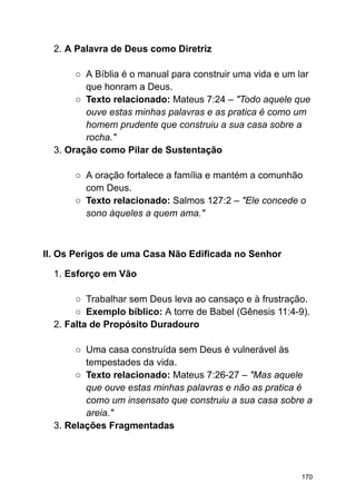 2. A Palavra de Deus como Diretriz
○ A Bíblia é o manual para construir uma vida e um lar
que honram a Deus.
○ Texto relacionado: Mateus 7:24 – "Todo aquele que
ouve estas minhas palavras e as pratica é como um
homem prudente que construiu a sua casa sobre a
rocha."
3. Oração como Pilar de Sustentação
○ A oração fortalece a família e mantém a comunhão
com Deus.
○ Texto relacionado: Salmos 127:2 – "Ele concede o
sono àqueles a quem ama."
II. Os Perigos de uma Casa Não Edificada no Senhor
1. Esforço em Vão
○ Trabalhar sem Deus leva ao cansaço e à frustração.
○ Exemplo bíblico: A torre de Babel (Gênesis 11:4-9).
2. Falta de Propósito Duradouro
○ Uma casa construída sem Deus é vulnerável às
tempestades da vida.
○ Texto relacionado: Mateus 7:26-27 – "Mas aquele
que ouve estas minhas palavras e não as pratica é
como um insensato que construiu a sua casa sobre a
areia."
3. Relações Fragmentadas
170
 