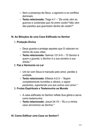 ○ Sem a presença de Deus, o egoísmo e os conflitos
dominam.
○ Texto relacionado: Tiago 4:1 – "De onde vêm as
guerras e contendas que há entre vocês? Não vêm
das paixões que guerreiam dentro de vocês?"
III. As Bênçãos de uma Casa Edificada no Senhor
1. Proteção Divina
○ Deus guarda e protege aqueles que O colocam no
centro de suas vidas.
○ Texto relacionado: Salmos 121:4-5 – "O Senhor é
quem o guarda; o Senhor é a sua sombra à sua
direita."
2. Paz e Harmonia no Lar
○ Um lar com Deus é marcado pelo amor, perdão e
unidade.
○ Texto relacionado: Efésios 4:2-3 – "Sejam
completamente humildes e dóceis, e sejam
pacientes, suportando uns aos outros com amor."
3. Frutos Espirituais e Testemunho ao Mundo
○ A casa edificada no Senhor reflete Sua glória e serve
como testemunho.
○ Texto relacionado: Josué 24:15 – "Eu e a minha
casa serviremos ao Senhor."
IV. Como Edificar uma Casa no Senhor?
171
 