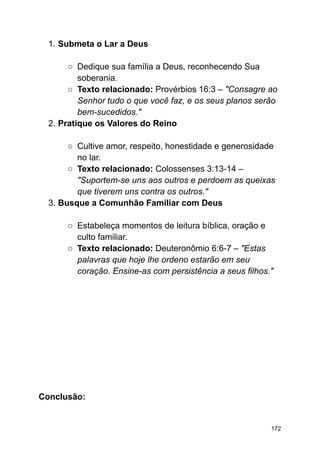 1. Submeta o Lar a Deus
○ Dedique sua família a Deus, reconhecendo Sua
soberania.
○ Texto relacionado: Provérbios 16:3 – "Consagre ao
Senhor tudo o que você faz, e os seus planos serão
bem-sucedidos."
2. Pratique os Valores do Reino
○ Cultive amor, respeito, honestidade e generosidade
no lar.
○ Texto relacionado: Colossenses 3:13-14 –
"Suportem-se uns aos outros e perdoem as queixas
que tiverem uns contra os outros."
3. Busque a Comunhão Familiar com Deus
○ Estabeleça momentos de leitura bíblica, oração e
culto familiar.
○ Texto relacionado: Deuteronômio 6:6-7 – "Estas
palavras que hoje lhe ordeno estarão em seu
coração. Ensine-as com persistência a seus filhos."
Conclusão:
172
 