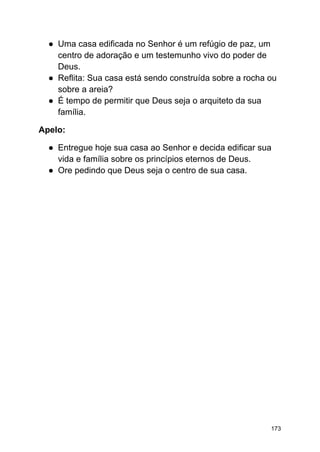 ● Uma casa edificada no Senhor é um refúgio de paz, um
centro de adoração e um testemunho vivo do poder de
Deus.
● Reflita: Sua casa está sendo construída sobre a rocha ou
sobre a areia?
● É tempo de permitir que Deus seja o arquiteto da sua
família.
Apelo:
● Entregue hoje sua casa ao Senhor e decida edificar sua
vida e família sobre os princípios eternos de Deus.
● Ore pedindo que Deus seja o centro de sua casa.
173
 