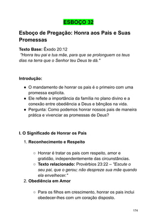 ESBOÇO 32
Esboço de Pregação: Honra aos Pais e Suas
Promessas
Texto Base: Êxodo 20:12
"Honra teu pai e tua mãe, para que se prolonguem os teus
dias na terra que o Senhor teu Deus te dá."
Introdução:
● O mandamento de honrar os pais é o primeiro com uma
promessa explícita.
● Ele reflete a importância da família no plano divino e a
conexão entre obediência a Deus e bênçãos na vida.
● Pergunta: Como podemos honrar nossos pais de maneira
prática e vivenciar as promessas de Deus?
I. O Significado de Honrar os Pais
1. Reconhecimento e Respeito
○ Honrar é tratar os pais com respeito, amor e
gratidão, independentemente das circunstâncias.
○ Texto relacionado: Provérbios 23:22 – "Escute o
seu pai, que o gerou; não despreze sua mãe quando
ela envelhecer."
2. Obediência em Amor
○ Para os filhos em crescimento, honrar os pais inclui
obedecer-lhes com um coração disposto.
174
 