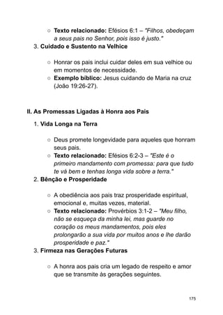 ○ Texto relacionado: Efésios 6:1 – "Filhos, obedeçam
a seus pais no Senhor, pois isso é justo."
3. Cuidado e Sustento na Velhice
○ Honrar os pais inclui cuidar deles em sua velhice ou
em momentos de necessidade.
○ Exemplo bíblico: Jesus cuidando de Maria na cruz
(João 19:26-27).
II. As Promessas Ligadas à Honra aos Pais
1. Vida Longa na Terra
○ Deus promete longevidade para aqueles que honram
seus pais.
○ Texto relacionado: Efésios 6:2-3 – "Este é o
primeiro mandamento com promessa: para que tudo
te vá bem e tenhas longa vida sobre a terra."
2. Bênção e Prosperidade
○ A obediência aos pais traz prosperidade espiritual,
emocional e, muitas vezes, material.
○ Texto relacionado: Provérbios 3:1-2 – "Meu filho,
não se esqueça da minha lei, mas guarde no
coração os meus mandamentos, pois eles
prolongarão a sua vida por muitos anos e lhe darão
prosperidade e paz."
3. Firmeza nas Gerações Futuras
○ A honra aos pais cria um legado de respeito e amor
que se transmite às gerações seguintes.
175
 