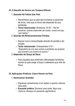 III. O Desafio de Honrar em Tempos Difíceis
1. Quando Há Falhas dos Pais
○ Reconhecer que os pais são humanos e passíveis
de erros, mas que a honra não depende de sua
perfeição.
○ Texto relacionado: Romanos 12:18 – "Se for
possível, quanto depender de vocês, vivam em paz
com todos."
2. Quando Há Relacionamentos Feridos
○ Buscar cura e reconciliação através do perdão e da
oração.
○ Texto relacionado: Colossenses 3:13 –
"Suportem-se uns aos outros e perdoem as queixas
que tiverem uns contra os outros."
3. Depender da Graça de Deus
○ Para aqueles que enfrentam dificuldades familiares,
honrar os pais exige a força e sabedoria que vêm de
Deus.
IV. Aplicações Práticas: Como Honrar os Pais
1. Demonstrar Gratidão
○ Expresse verbalmente e em ações o quanto valoriza
seus pais.
○ Exemplo prático: Escreva uma carta, faça uma
visita ou ofereça um presente significativo.
176
 
