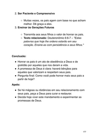 2. Ser Paciente e Compreensivo
○ Muitas vezes, os pais agem com base no que acham
melhor. Dê graça a eles.
3. Ensinar às Gerações Futuras
○ Transmita aos seus filhos o valor de honrar os pais.
○ Texto relacionado: Deuteronômio 6:6-7 – "Estas
palavras que hoje lhe ordeno estarão em seu
coração. Ensine-as com persistência a seus filhos."
Conclusão:
● Honrar os pais é um ato de obediência a Deus e de
gratidão por aqueles que nos deram a vida.
● A promessa de Deus é clara: haverá bênçãos para
aqueles que valorizam e respeitam seus pais.
● Pergunta final: Como você pode honrar mais seus pais a
partir de hoje?
Apelo:
● Se há mágoas ou distâncias em seu relacionamento com
seus pais, peça a Deus para curar e restaurar.
● Decida hoje viver este mandamento e experimentar as
promessas de Deus.
177
 