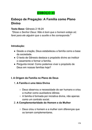 ESBOÇO 33
Esboço de Pregação: A Família como Plano
Divino
Texto Base: Gênesis 2:18-24
"Disse o Senhor Deus: Não é bom que o homem esteja só;
farei para ele alguém que o auxilie e lhe corresponda."
Introdução:
● Desde a criação, Deus estabeleceu a família como a base
da sociedade.
● O texto de Gênesis destaca o propósito divino ao instituir
o casamento e formar a família.
● Pergunta inicial: Como podemos viver o propósito de
Deus em nossas famílias hoje?
I. A Origem da Família no Plano de Deus
1. A Família é uma Ideia Divina
○ Deus observou a necessidade do ser humano e criou
a mulher como auxiliadora idônea.
○ A família é formada por iniciativa divina, não apenas
como um contrato social.
2. A Complementaridade do Homem e da Mulher
○ Deus criou o homem e a mulher com diferenças que
os tornam complementares.
178
 