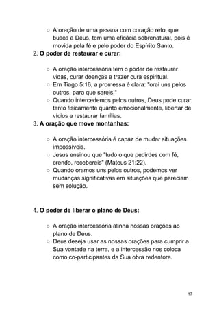 ○ A oração de uma pessoa com coração reto, que
busca a Deus, tem uma eficácia sobrenatural, pois é
movida pela fé e pelo poder do Espírito Santo.
2. O poder de restaurar e curar:
○ A oração intercessória tem o poder de restaurar
vidas, curar doenças e trazer cura espiritual.
○ Em Tiago 5:16, a promessa é clara: "orai uns pelos
outros, para que sareis."
○ Quando intercedemos pelos outros, Deus pode curar
tanto fisicamente quanto emocionalmente, libertar de
vícios e restaurar famílias.
3. A oração que move montanhas:
○ A oração intercessória é capaz de mudar situações
impossíveis.
○ Jesus ensinou que "tudo o que pedirdes com fé,
crendo, recebereis" (Mateus 21:22).
○ Quando oramos uns pelos outros, podemos ver
mudanças significativas em situações que pareciam
sem solução.
4. O poder de liberar o plano de Deus:
○ A oração intercessória alinha nossas orações ao
plano de Deus.
○ Deus deseja usar as nossas orações para cumprir a
Sua vontade na terra, e a intercessão nos coloca
como co-participantes da Sua obra redentora.
17
 