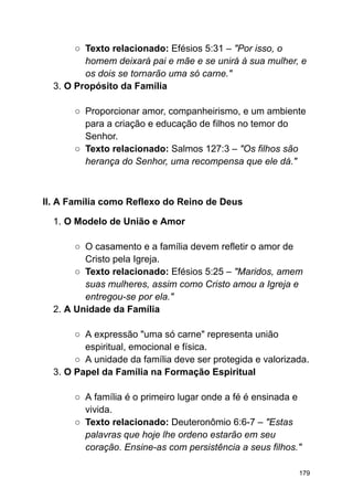○ Texto relacionado: Efésios 5:31 – "Por isso, o
homem deixará pai e mãe e se unirá à sua mulher, e
os dois se tornarão uma só carne."
3. O Propósito da Família
○ Proporcionar amor, companheirismo, e um ambiente
para a criação e educação de filhos no temor do
Senhor.
○ Texto relacionado: Salmos 127:3 – "Os filhos são
herança do Senhor, uma recompensa que ele dá."
II. A Família como Reflexo do Reino de Deus
1. O Modelo de União e Amor
○ O casamento e a família devem refletir o amor de
Cristo pela Igreja.
○ Texto relacionado: Efésios 5:25 – "Maridos, amem
suas mulheres, assim como Cristo amou a Igreja e
entregou-se por ela."
2. A Unidade da Família
○ A expressão "uma só carne" representa união
espiritual, emocional e física.
○ A unidade da família deve ser protegida e valorizada.
3. O Papel da Família na Formação Espiritual
○ A família é o primeiro lugar onde a fé é ensinada e
vivida.
○ Texto relacionado: Deuteronômio 6:6-7 – "Estas
palavras que hoje lhe ordeno estarão em seu
coração. Ensine-as com persistência a seus filhos."
179
 