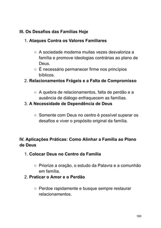 III. Os Desafios das Famílias Hoje
1. Ataques Contra os Valores Familiares
○ A sociedade moderna muitas vezes desvaloriza a
família e promove ideologias contrárias ao plano de
Deus.
○ É necessário permanecer firme nos princípios
bíblicos.
2. Relacionamentos Frágeis e a Falta de Compromisso
○ A quebra de relacionamentos, falta de perdão e a
ausência de diálogo enfraquecem as famílias.
3. A Necessidade de Dependência de Deus
○ Somente com Deus no centro é possível superar os
desafios e viver o propósito original da família.
IV. Aplicações Práticas: Como Alinhar a Família ao Plano
de Deus
1. Colocar Deus no Centro da Família
○ Priorize a oração, o estudo da Palavra e a comunhão
em família.
2. Praticar o Amor e o Perdão
○ Perdoe rapidamente e busque sempre restaurar
relacionamentos.
180
 