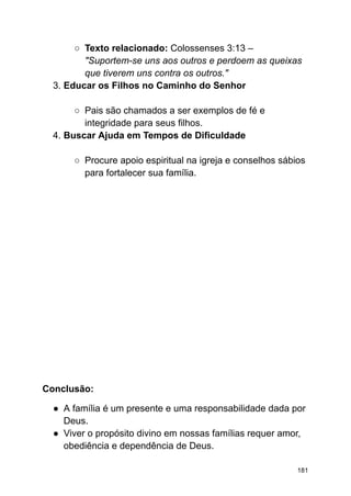 ○ Texto relacionado: Colossenses 3:13 –
"Suportem-se uns aos outros e perdoem as queixas
que tiverem uns contra os outros."
3. Educar os Filhos no Caminho do Senhor
○ Pais são chamados a ser exemplos de fé e
integridade para seus filhos.
4. Buscar Ajuda em Tempos de Dificuldade
○ Procure apoio espiritual na igreja e conselhos sábios
para fortalecer sua família.
Conclusão:
● A família é um presente e uma responsabilidade dada por
Deus.
● Viver o propósito divino em nossas famílias requer amor,
obediência e dependência de Deus.
181
 