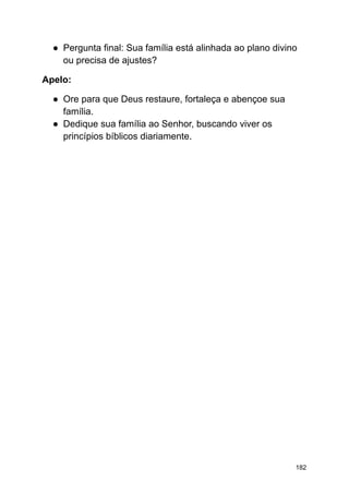 ● Pergunta final: Sua família está alinhada ao plano divino
ou precisa de ajustes?
Apelo:
● Ore para que Deus restaure, fortaleça e abençoe sua
família.
● Dedique sua família ao Senhor, buscando viver os
princípios bíblicos diariamente.
182
 
