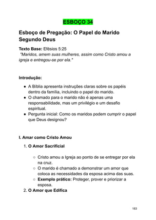 ESBOÇO 34
Esboço de Pregação: O Papel do Marido
Segundo Deus
Texto Base: Efésios 5:25
"Maridos, amem suas mulheres, assim como Cristo amou a
igreja e entregou-se por ela."
Introdução:
● A Bíblia apresenta instruções claras sobre os papéis
dentro da família, incluindo o papel do marido.
● O chamado para o marido não é apenas uma
responsabilidade, mas um privilégio e um desafio
espiritual.
● Pergunta inicial: Como os maridos podem cumprir o papel
que Deus designou?
I. Amar como Cristo Amou
1. O Amor Sacrificial
○ Cristo amou a Igreja ao ponto de se entregar por ela
na cruz.
○ O marido é chamado a demonstrar um amor que
coloca as necessidades da esposa acima das suas.
○ Exemplo prático: Proteger, prover e priorizar a
esposa.
2. O Amor que Edifica
183
 
