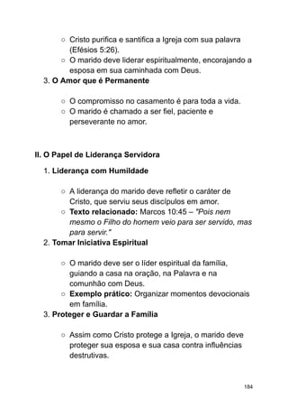 ○ Cristo purifica e santifica a Igreja com sua palavra
(Efésios 5:26).
○ O marido deve liderar espiritualmente, encorajando a
esposa em sua caminhada com Deus.
3. O Amor que é Permanente
○ O compromisso no casamento é para toda a vida.
○ O marido é chamado a ser fiel, paciente e
perseverante no amor.
II. O Papel de Liderança Servidora
1. Liderança com Humildade
○ A liderança do marido deve refletir o caráter de
Cristo, que serviu seus discípulos em amor.
○ Texto relacionado: Marcos 10:45 – "Pois nem
mesmo o Filho do homem veio para ser servido, mas
para servir."
2. Tomar Iniciativa Espiritual
○ O marido deve ser o líder espiritual da família,
guiando a casa na oração, na Palavra e na
comunhão com Deus.
○ Exemplo prático: Organizar momentos devocionais
em família.
3. Proteger e Guardar a Família
○ Assim como Cristo protege a Igreja, o marido deve
proteger sua esposa e sua casa contra influências
destrutivas.
184
 