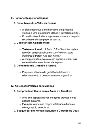 III. Honrar e Respeitar a Esposa
1. Reconhecendo o Valor da Esposa
○ A Bíblia descreve a mulher como um presente
valioso e uma auxiliadora idônea (Provérbios 31:10).
○ O marido deve tratar a esposa com honra e respeito,
reconhecendo seu papel essencial.
2. Coabitar com Compreensão
○ Texto relacionado: 1 Pedro 3:7 – "Maridos, sejam
também compreensivos no convívio com suas
mulheres e tratem-nas com honra."
○ A compreensão envolve ouvir, apoiar e cuidar das
necessidades emocionais da esposa.
3. Demonstrando Gratidão e Apreço
○ Pequenas atitudes de gratidão fortalecem o
relacionamento e demonstram amor genuíno.
IV. Aplicações Práticas para Maridos
1. Compromisso Diário com o Amor e o Sacrifício
○ Ame sua esposa através de ações práticas e não
apenas palavras.
○ Exemplo: Ajude nas responsabilidades diárias e
ofereça apoio emocional.
2. Busque Ser um Homem Segundo o Coração de Deus
185
 